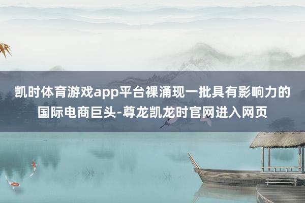 凯时体育游戏app平台裸涌现一批具有影响力的国际电商巨头-尊龙凯龙时官网进入网页