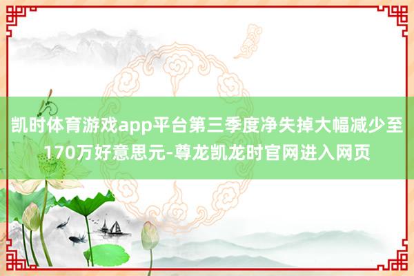 凯时体育游戏app平台第三季度净失掉大幅减少至170万好意思元-尊龙凯龙时官网进入网页