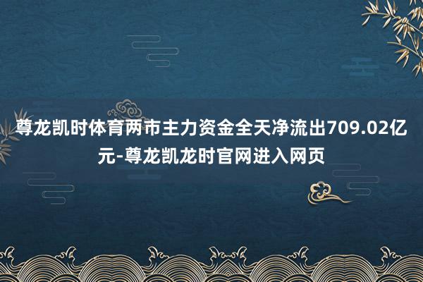尊龙凯时体育两市主力资金全天净流出709.02亿元-尊龙凯龙时官网进入网页