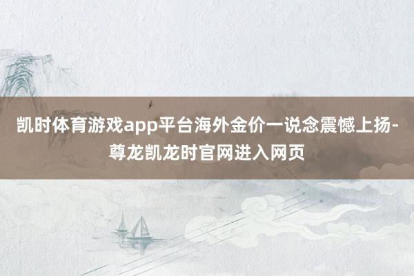 凯时体育游戏app平台海外金价一说念震憾上扬-尊龙凯龙时官网进入网页