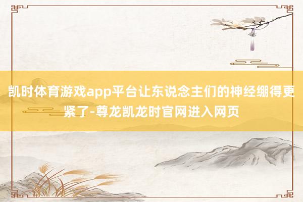 凯时体育游戏app平台让东说念主们的神经绷得更紧了-尊龙凯龙时官网进入网页