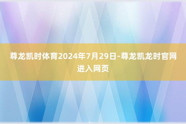 尊龙凯时体育　　2024年7月29日-尊龙凯龙时官网进入网页