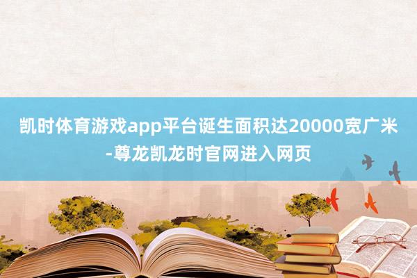 凯时体育游戏app平台诞生面积达20000宽广米-尊龙凯龙时官网进入网页