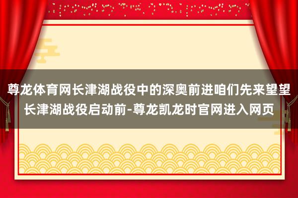尊龙体育网长津湖战役中的深奥前进咱们先来望望长津湖战役启动前-尊龙凯龙时官网进入网页