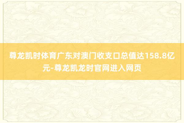 尊龙凯时体育广东对澳门收支口总值达158.8亿元-尊龙凯龙时官网进入网页