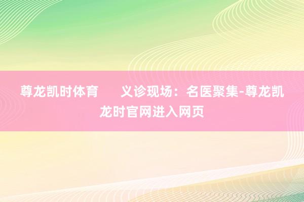 尊龙凯时体育      义诊现场：名医聚集-尊龙凯龙时官网进入网页