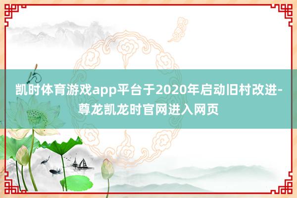 凯时体育游戏app平台于2020年启动旧村改进-尊龙凯龙时官网进入网页