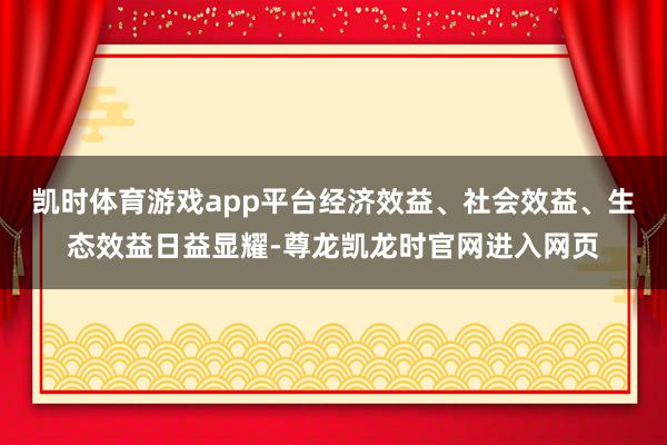 凯时体育游戏app平台经济效益、社会效益、生态效益日益显耀-尊龙凯龙时官网进入网页