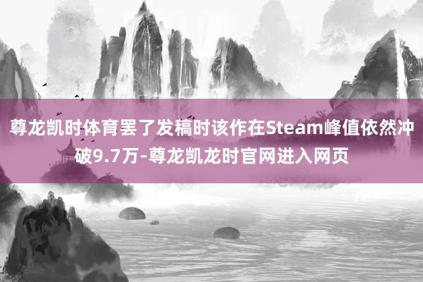尊龙凯时体育罢了发稿时该作在Steam峰值依然冲破9.7万-尊龙凯龙时官网进入网页