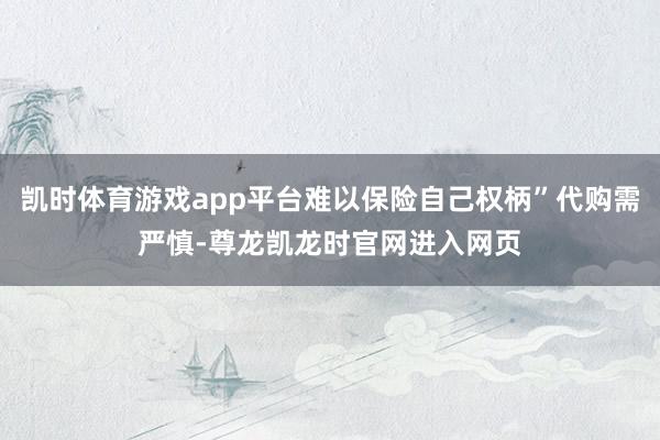 凯时体育游戏app平台难以保险自己权柄”代购需严慎-尊龙凯龙时官网进入网页