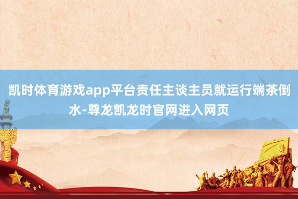 凯时体育游戏app平台责任主谈主员就运行端茶倒水-尊龙凯龙时官网进入网页