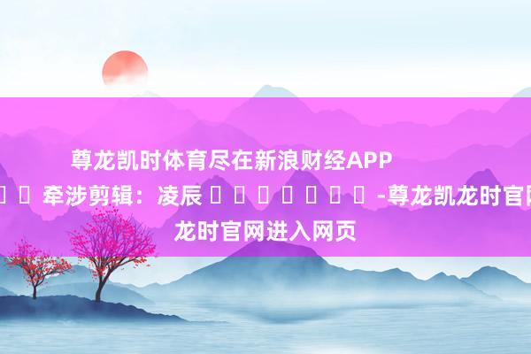 尊龙凯时体育尽在新浪财经APP            						牵涉剪辑：凌辰 							-尊龙凯龙时官网进入网页