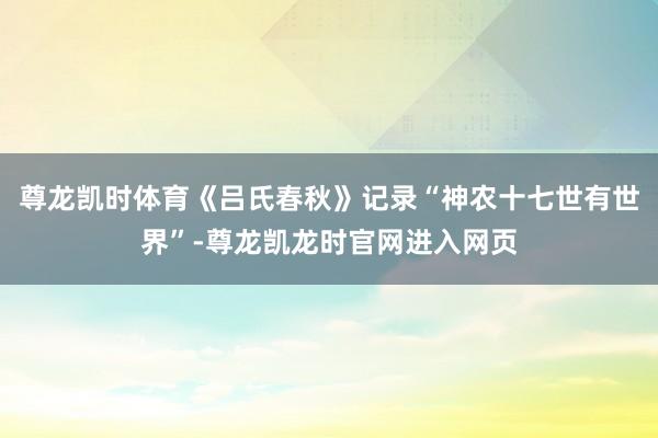 尊龙凯时体育《吕氏春秋》记录“神农十七世有世界”-尊龙凯龙时官网进入网页