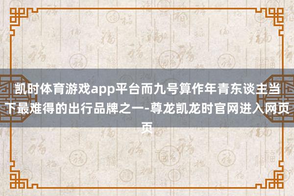 凯时体育游戏app平台而九号算作年青东谈主当下最难得的出行品牌之一-尊龙凯龙时官网进入网页