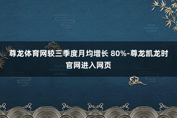 尊龙体育网较三季度月均增长 80%-尊龙凯龙时官网进入网页