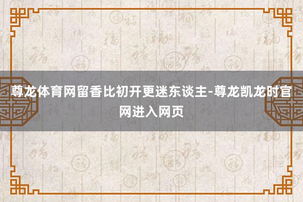 尊龙体育网留香比初开更迷东谈主-尊龙凯龙时官网进入网页