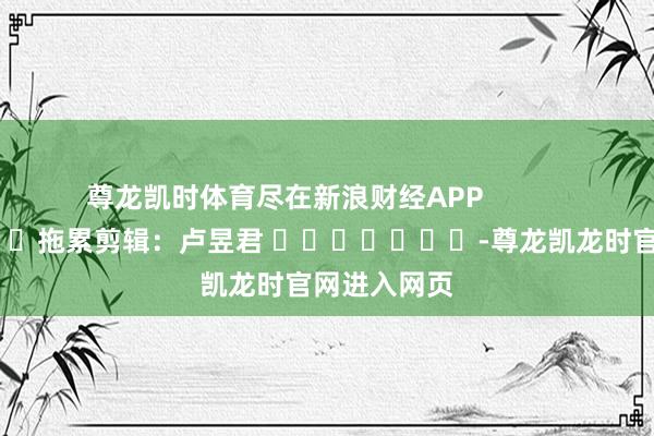 尊龙凯时体育尽在新浪财经APP            						拖累剪辑：卢昱君 							-尊龙凯龙时官网进入网页