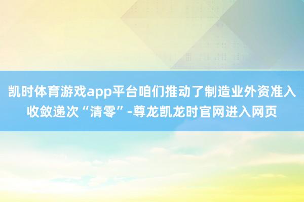 凯时体育游戏app平台咱们推动了制造业外资准入收敛递次“清零”-尊龙凯龙时官网进入网页