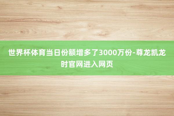 世界杯体育当日份额增多了3000万份-尊龙凯龙时官网进入网页