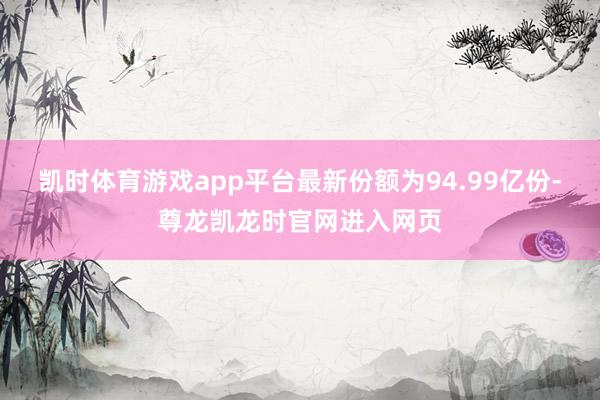 凯时体育游戏app平台最新份额为94.99亿份-尊龙凯龙时官网进入网页