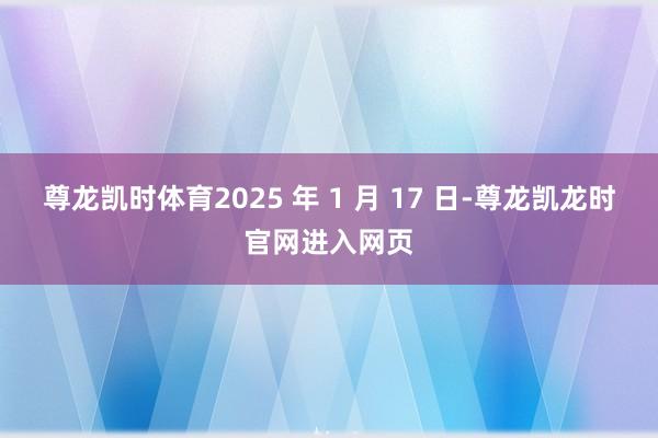 尊龙凯时体育2025 年 1 月 17 日-尊龙凯龙时官网进入网页