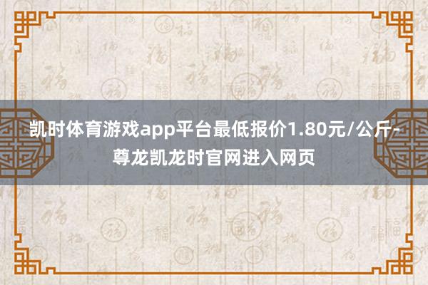 凯时体育游戏app平台最低报价1.80元/公斤-尊龙凯龙时官网进入网页