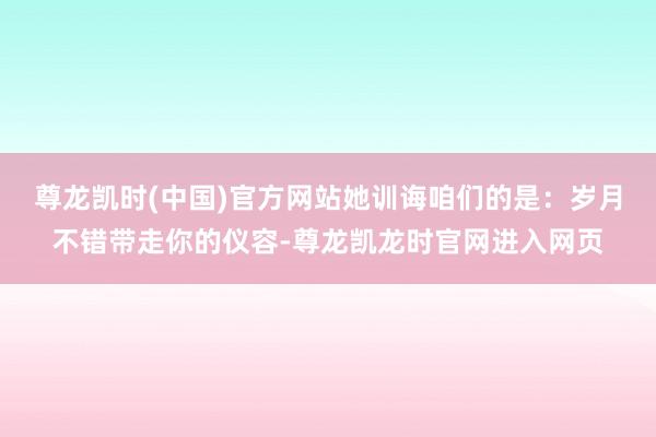 尊龙凯时(中国)官方网站她训诲咱们的是:岁月不错带走你的仪容-尊龙凯龙时官网进入网页