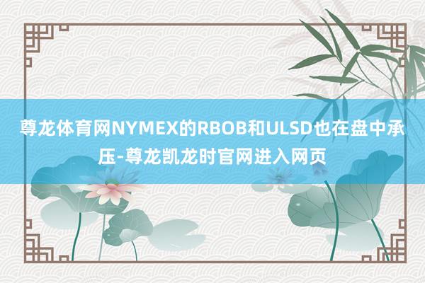 尊龙体育网NYMEX的RBOB和ULSD也在盘中承压-尊龙凯龙时官网进入网页
