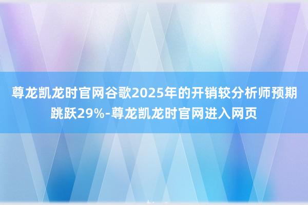 尊龙凯龙时官网谷歌2025年的开销较分析师预期跳跃29%-尊龙凯龙时官网进入网页