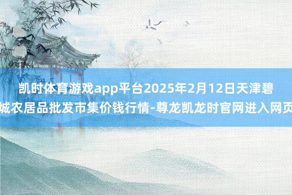 凯时体育游戏app平台2025年2月12日天津碧城农居品批发市集价钱行情-尊龙凯龙时官网进入网页