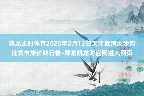 尊龙凯时体育2025年2月12日天津武清大沙河批发市集价钱行情-尊龙凯龙时官网进入网页