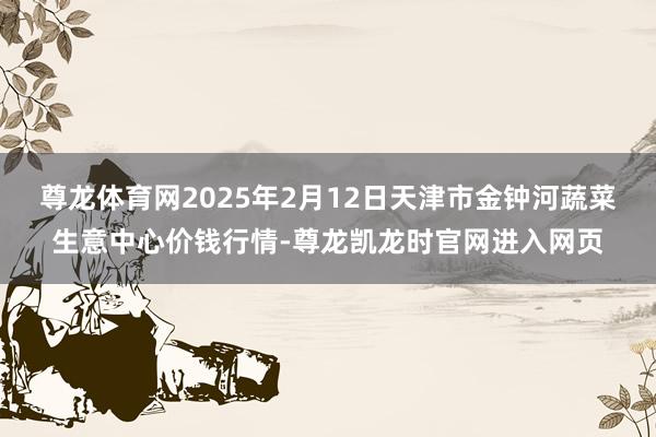 尊龙体育网2025年2月12日天津市金钟河蔬菜生意中心价钱行情-尊龙凯龙时官网进入网页