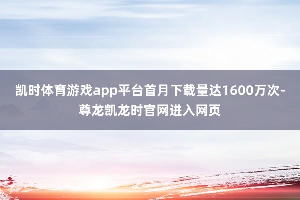 凯时体育游戏app平台首月下载量达1600万次-尊龙凯龙时官网进入网页