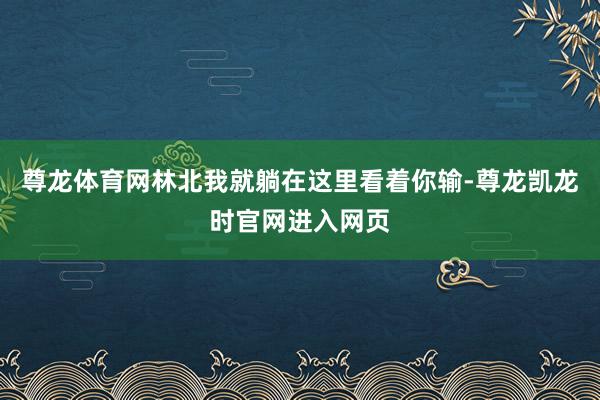 尊龙体育网林北我就躺在这里看着你输-尊龙凯龙时官网进入网页