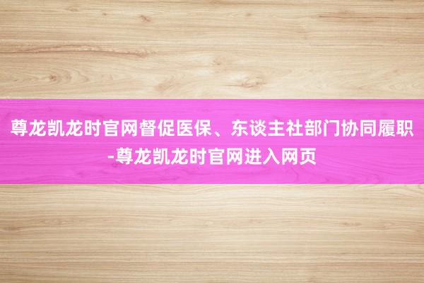 尊龙凯龙时官网督促医保、东谈主社部门协同履职-尊龙凯龙时官网进入网页
