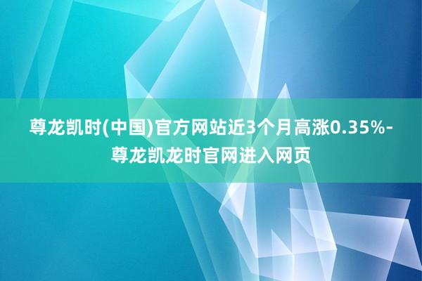尊龙凯时(中国)官方网站近3个月高涨0.35%-尊龙凯龙时官网进入网页