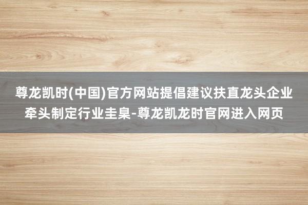 尊龙凯时(中国)官方网站提倡建议扶直龙头企业牵头制定行业圭臬-尊龙凯龙时官网进入网页