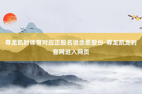 尊龙凯时体育对应正股名说念恩股份-尊龙凯龙时官网进入网页