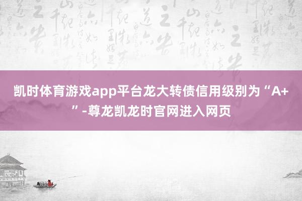 凯时体育游戏app平台龙大转债信用级别为“A+”-尊龙凯龙时官网进入网页
