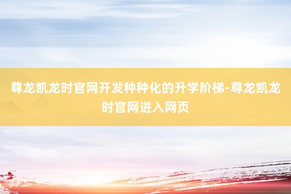 尊龙凯龙时官网开发种种化的升学阶梯-尊龙凯龙时官网进入网页