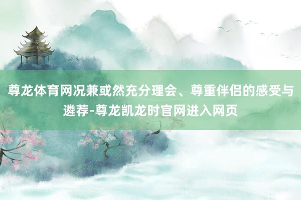 尊龙体育网况兼或然充分理会、尊重伴侣的感受与遴荐-尊龙凯龙时官网进入网页