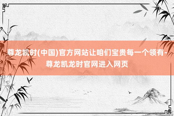 尊龙凯时(中国)官方网站让咱们宝贵每一个领有-尊龙凯龙时官网进入网页