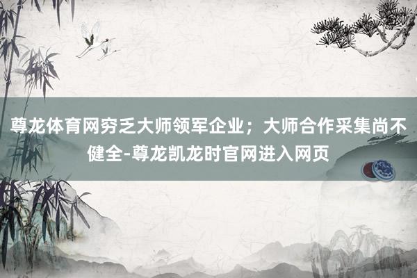 尊龙体育网穷乏大师领军企业；大师合作采集尚不健全-尊龙凯龙时官网进入网页