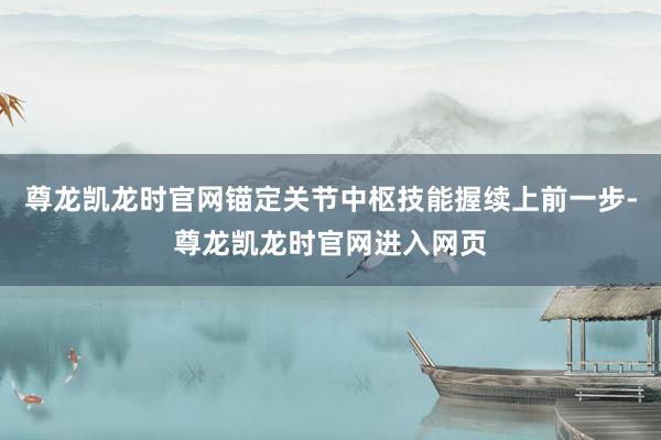 尊龙凯龙时官网锚定关节中枢技能握续上前一步-尊龙凯龙时官网进入网页
