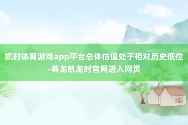 凯时体育游戏app平台总体估值处于相对历史低位-尊龙凯龙时官网进入网页