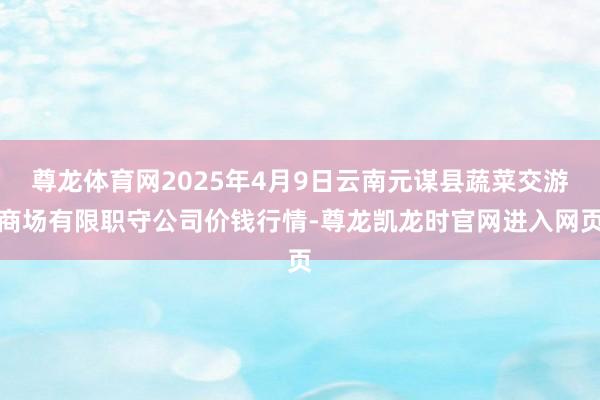 尊龙体育网2025年4月9日云南元谋县蔬菜交游商场有限职守公司价钱行情-尊龙凯龙时官网进入网页