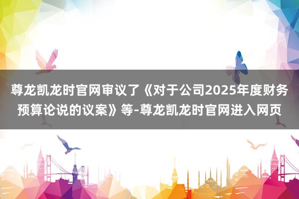 尊龙凯龙时官网审议了《对于公司2025年度财务预算论说的议案》等-尊龙凯龙时官网进入网页