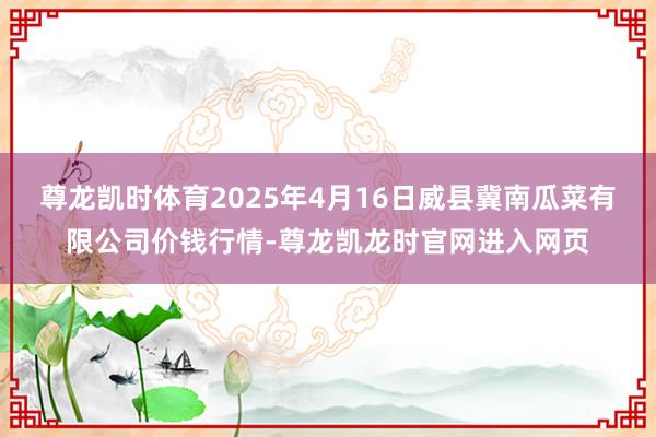 尊龙凯时体育2025年4月16日威县冀南瓜菜有限公司价钱行情-尊龙凯龙时官网进入网页
