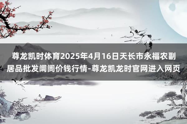尊龙凯时体育2025年4月16日天长市永福农副居品批发阛阓价钱行情-尊龙凯龙时官网进入网页