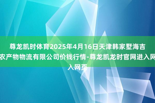 尊龙凯时体育2025年4月16日天津韩家墅海吉星农产物物流有限公司价钱行情-尊龙凯龙时官网进入网页